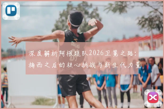 深度解析阿根廷队2026卫冕之路：梅西之后的核心挑战与新生代力量