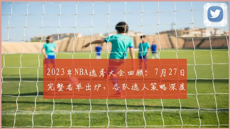 2023年NBA选秀大会回顾：7月27日完整名单出炉，各队选人策略深度解析