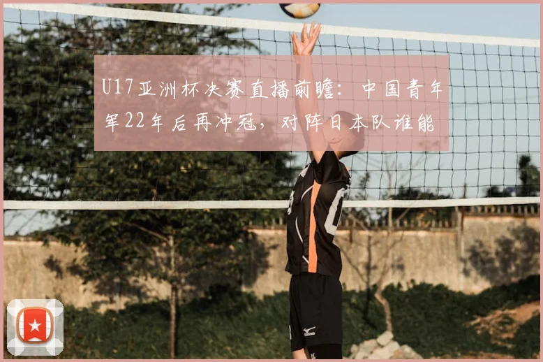 U17亚洲杯决赛直播前瞻：中国青年军22年后再冲冠，对阵日本队谁能笑到最后？