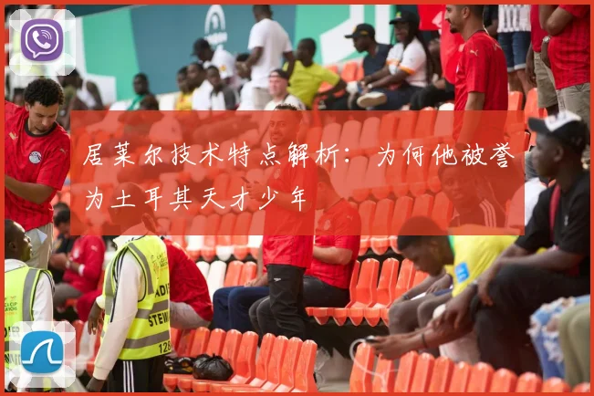 居莱尔技术特点解析:为何他被誉为土耳其天才少年