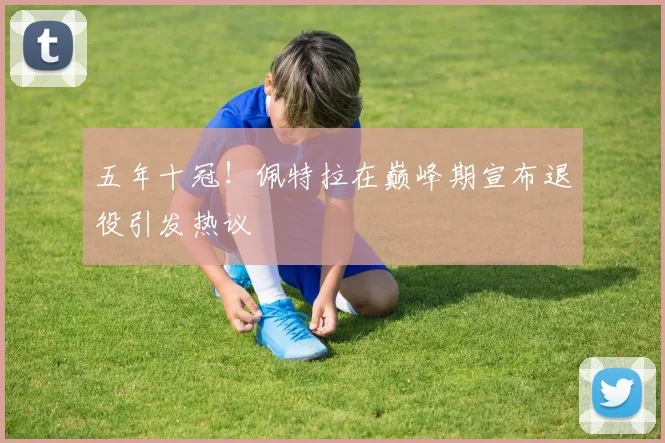 五年十冠！佩特拉在巅峰期宣布退役引发热议
