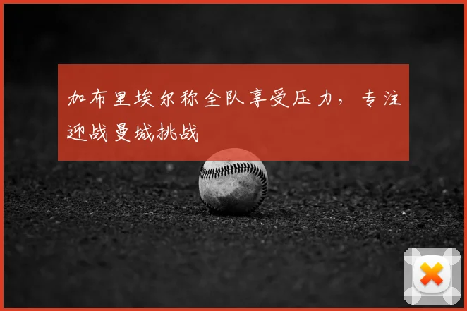 加布里埃尔称全队享受压力，专注迎战曼城挑战