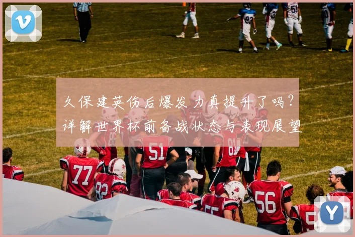 久保建英伤后爆发力真提升了吗？详解世界杯前备战状态与表现展望