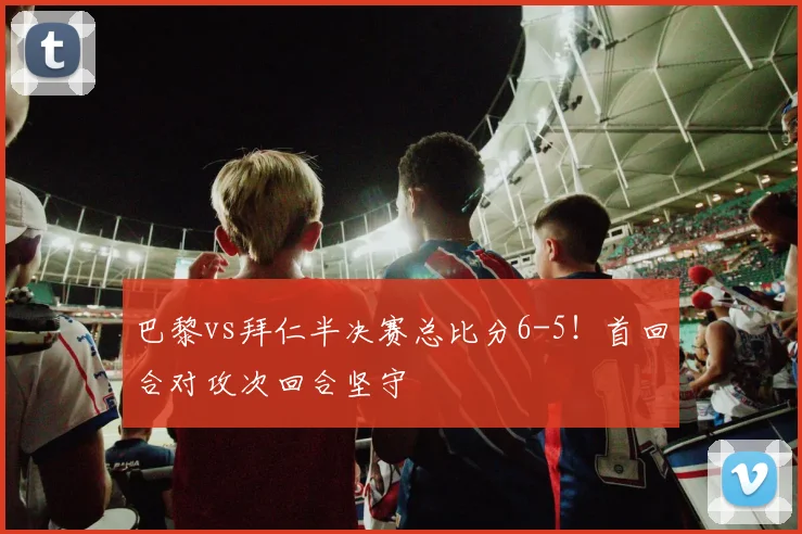 巴黎vs拜仁半决赛总比分6-5！首回合对攻次回合坚守