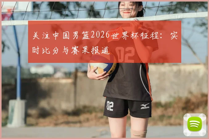 关注中国男篮2026世界杯征程：实时比分与赛果报道