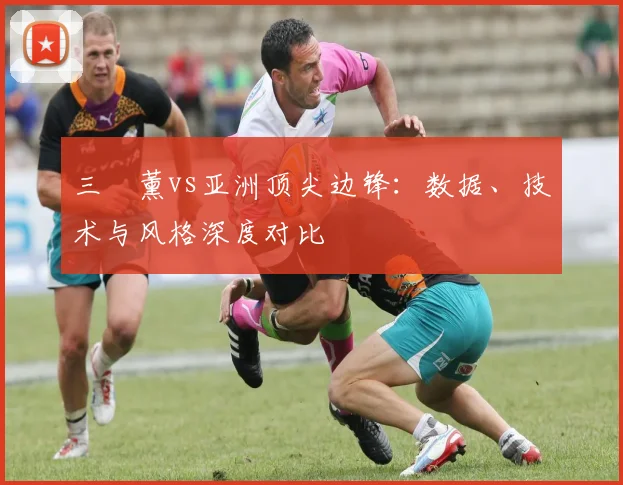 三笘薰vs亚洲顶尖边锋:数据、技术与风格深度对比