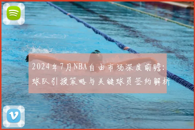 2024年7月NBA自由市场深度前瞻：球队引援策略与关键球员签约解析