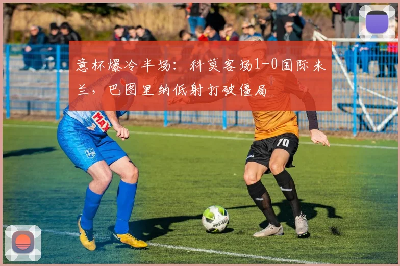 意杯爆冷半场：科莫客场1-0国际米兰，巴图里纳低射打破僵局