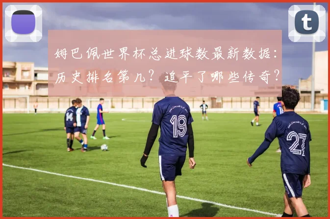 姆巴佩世界杯总进球数最新数据：历史排名第几？追平了哪些传奇？