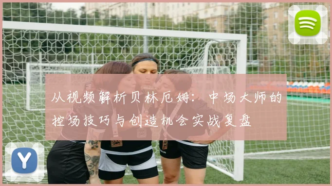 从视频解析贝林厄姆：中场大师的控场技巧与创造机会实战复盘