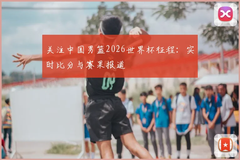 关注中国男篮2026世界杯征程：实时比分与赛果报道