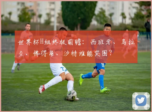 世界杯H组终极前瞻：西班牙、乌拉圭、佛得角、沙特谁能突围？